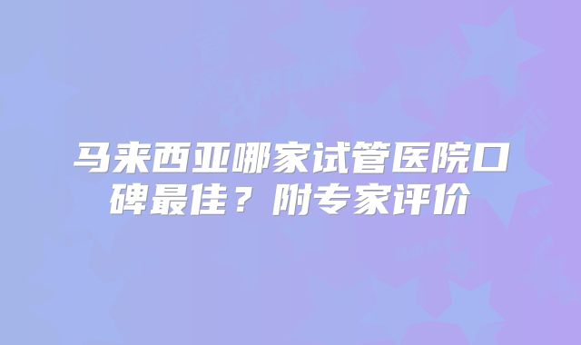 马来西亚哪家试管医院口碑最佳？附专家评价