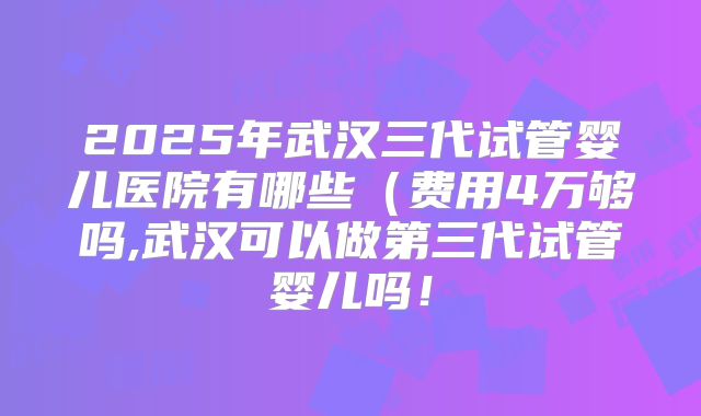 2025年武汉三代试管婴儿医院有哪些(费用4万够吗,武汉可以做第三代试管婴儿吗!