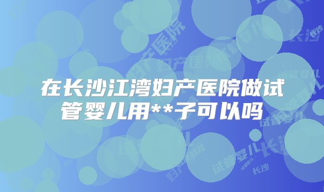 在长沙江湾妇产医院做试管婴儿用**子可以吗