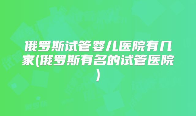 俄罗斯试管婴儿医院有几家(俄罗斯有名的试管医院)