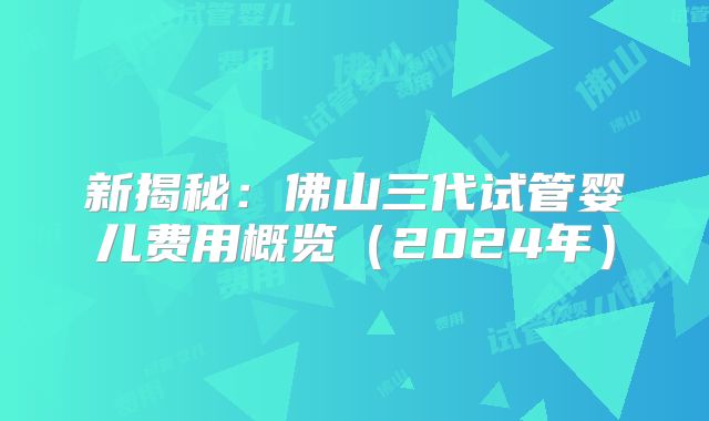 新揭秘：佛山三代试管婴儿费用概览（2024年）
