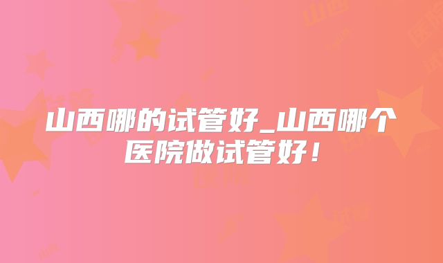 山西哪的试管好_山西哪个医院做试管好！
