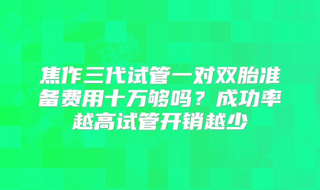 焦作三代试管一对双胎准备费用十万够吗？成功率越高试管开销越少