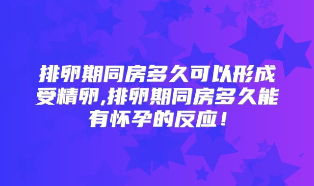 排卵期同房多久可以形成受精卵,排卵期同房多久能有怀孕的反应！