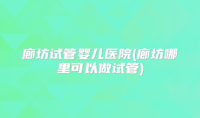 廊坊试管婴儿医院(廊坊哪里可以做试管)