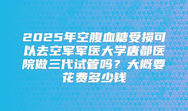 2025年空腹血糖受损可以去空军军医大学唐都医院做三代试管吗？大概要花费多少钱