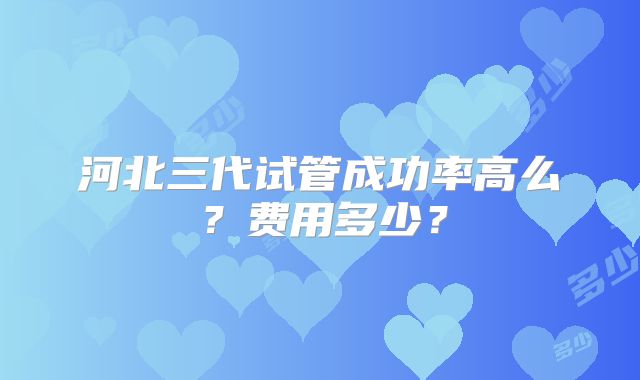 河北三代试管成功率高么？费用多少？