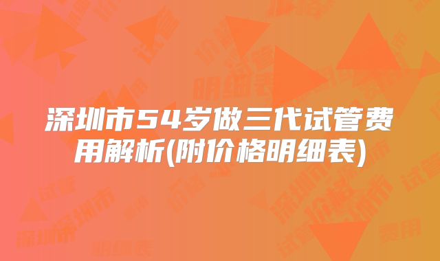 深圳市54岁做三代试管费用解析(附价格明细表)