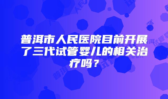 普洱市人民医院目前开展了三代试管婴儿的相关治疗吗?