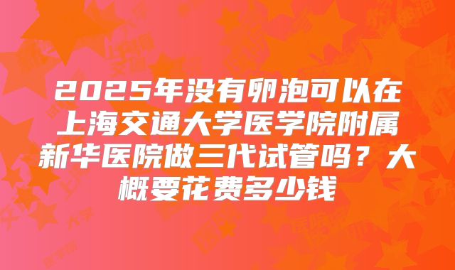2025年没有卵泡可以在上海交通大学医学院附属新华医院做三代试管吗?大概要花费多少钱