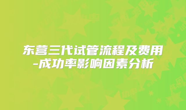 东营三代试管流程及费用-成功率影响因素分析