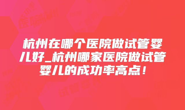 杭州在哪个医院做试管婴儿好_杭州哪家医院做试管婴儿的成功率高点!