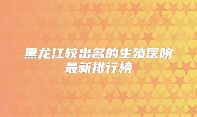黑龙江较出名的生殖医院最新排行榜