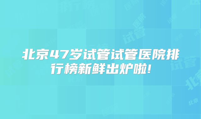 北京47岁试管试管医院排行榜新鲜出炉啦!