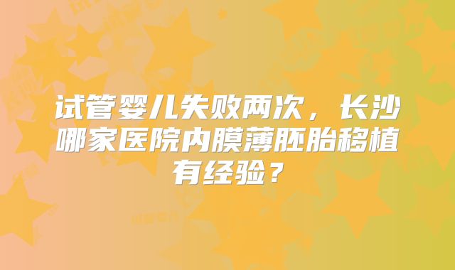 试管婴儿失败两次,长沙哪家医院内膜薄胚胎移植有经验?
