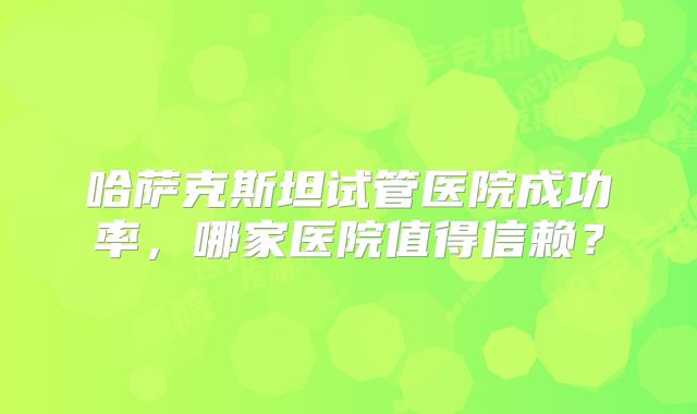 哈萨克斯坦试管医院成功率,哪家医院值得信赖?