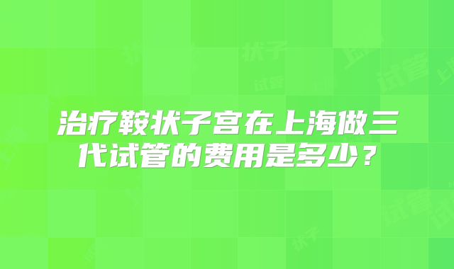 治疗鞍状子宫在上海做三代试管的费用是多少?