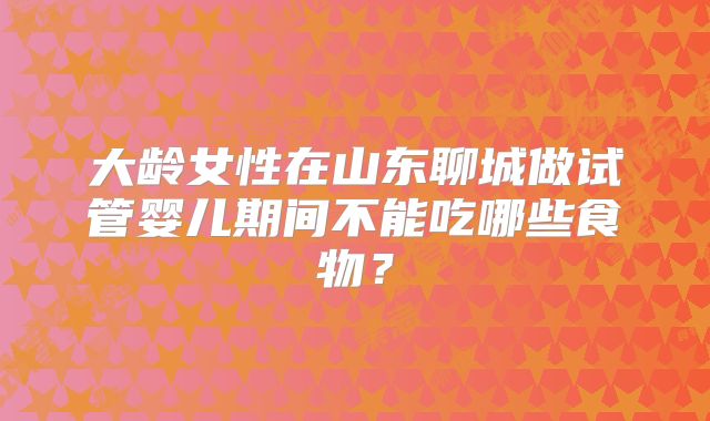 大龄女性在山东聊城做试管婴儿期间不能吃哪些食物？