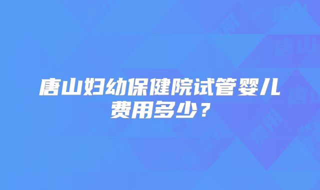 唐山妇幼保健院试管婴儿费用多少?
