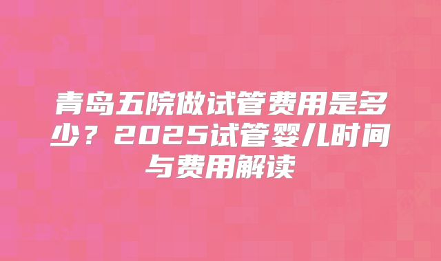 青岛五院做试管费用是多少？2025试管婴儿时间与费用解读