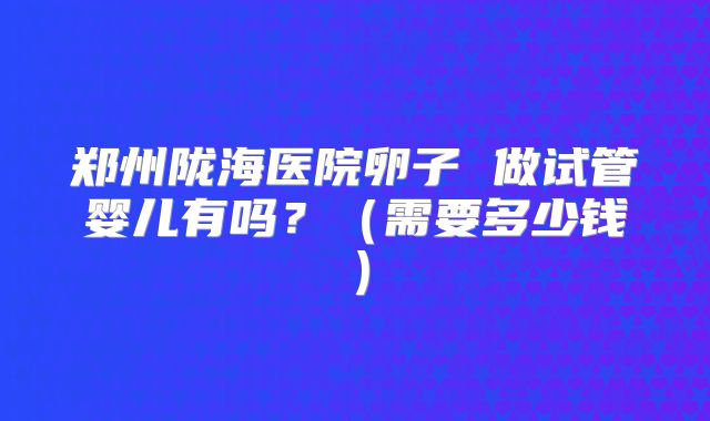 郑州陇海医院卵子 做试管婴儿有吗？（需要多少钱）