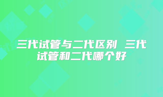 三代试管与二代区别 三代试管和二代哪个好