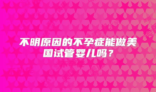 不明原因的不孕症能做美国试管婴儿吗?