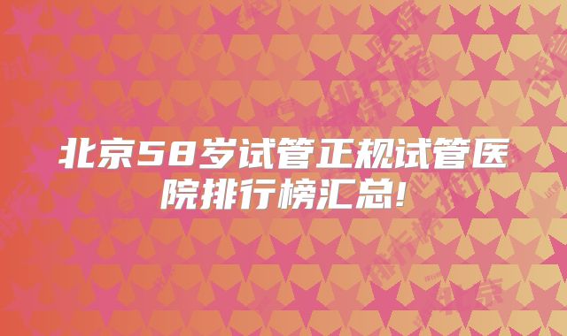 北京58岁试管正规试管医院排行榜汇总!