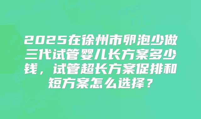 2025在徐州市卵泡少做三代试管婴儿长方案多少钱,试管超长方案促排和短方案怎么选择?