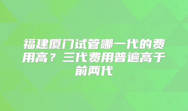 福建厦门试管哪一代的费用高?三代费用普遍高于前两代
