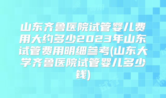 山东齐鲁医院试管婴儿费用大约多少2023年山东试管费用明细参考(山东大学齐鲁医院试管婴儿多少钱)