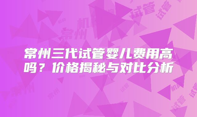 常州三代试管婴儿费用高吗？价格揭秘与对比分析