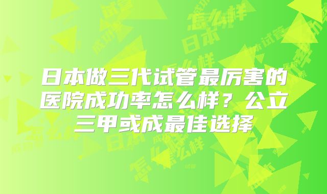 日本做三代试管最厉害的医院成功率怎么样?公立三甲或成最佳选择