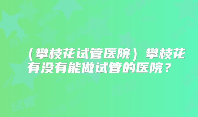（攀枝花试管医院）攀枝花有没有能做试管的医院？