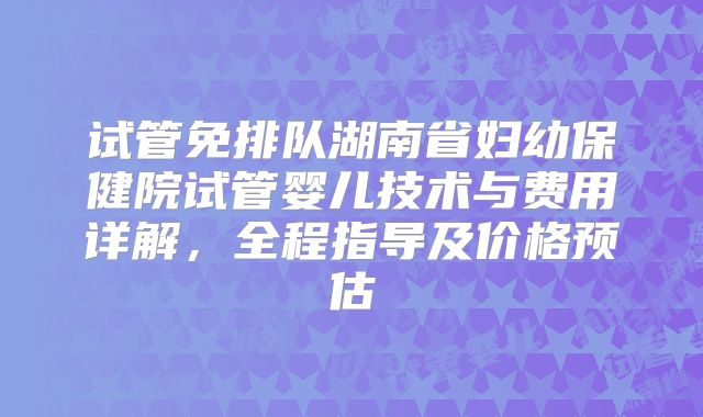 试管免排队湖南省妇幼保健院试管婴儿技术与费用详解，全程指导及价格预估
