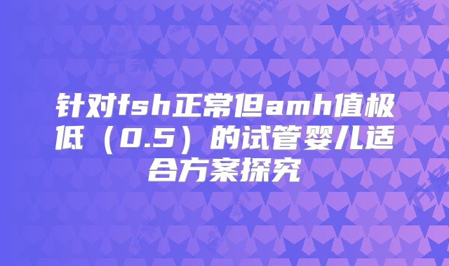 针对fsh正常但amh值极低（0.5）的试管婴儿适合方案探究