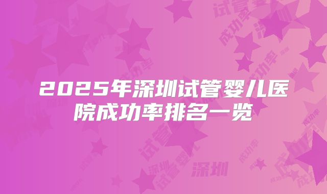 2025年深圳试管婴儿医院成功率排名一览