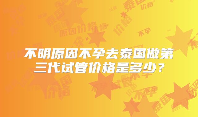 不明原因不孕去泰国做第三代试管价格是多少？
