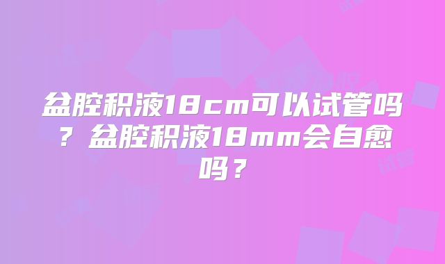 盆腔积液18cm可以试管吗?盆腔积液18mm会自愈吗?