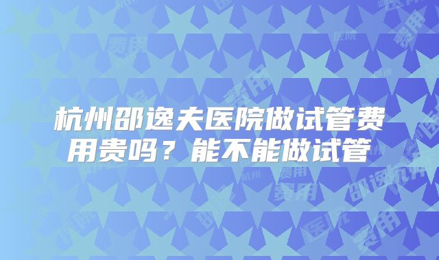 杭州邵逸夫医院做试管费用贵吗？能不能做试管