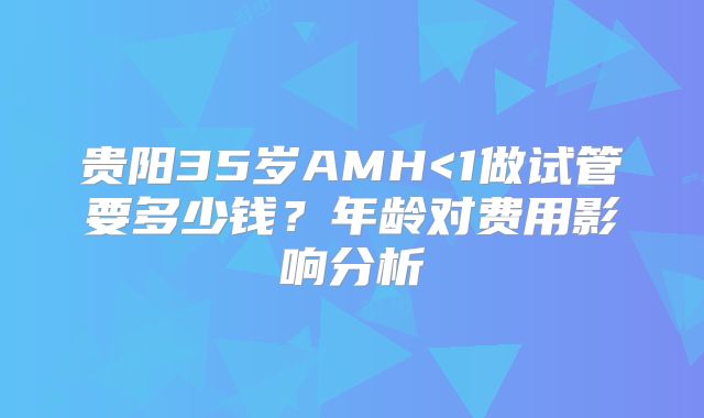 贵阳35岁AMH<1做试管要多少钱？年龄对费用影响分析