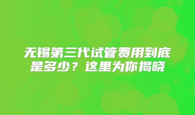 无锡第三代试管费用到底是多少?这里为你揭晓
