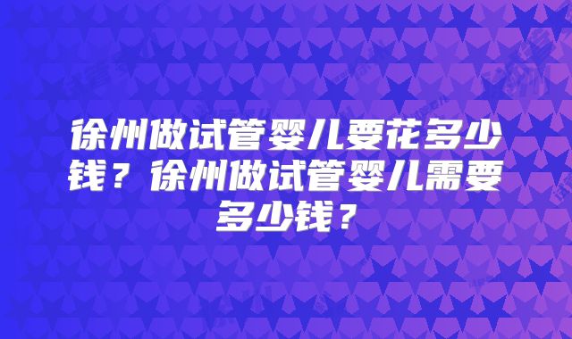 徐州做试管婴儿要花多少钱？徐州做试管婴儿需要多少钱？