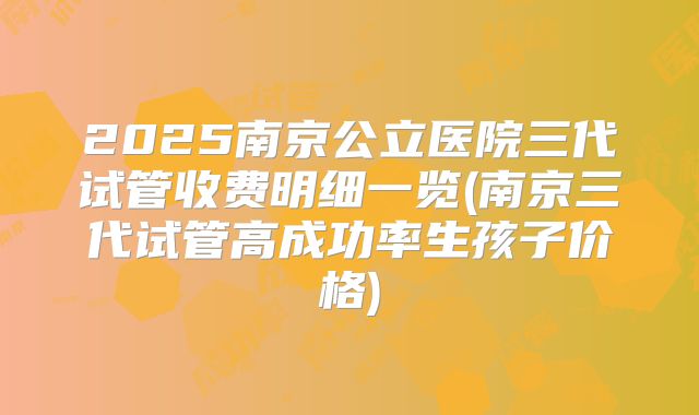 2025南京公立医院三代试管收费明细一览(南京三代试管高成功率生孩子价格)