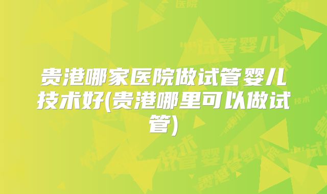 贵港哪家医院做试管婴儿技术好(贵港哪里可以做试管)