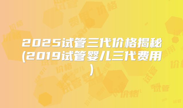 2025试管三代价格揭秘(2019试管婴儿三代费用)