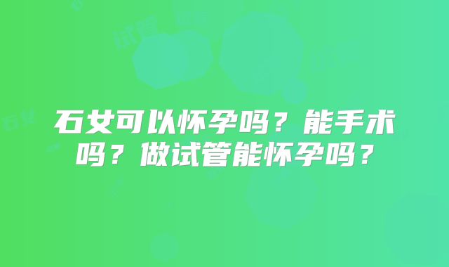 石女可以怀孕吗？能手术吗？做试管能怀孕吗？