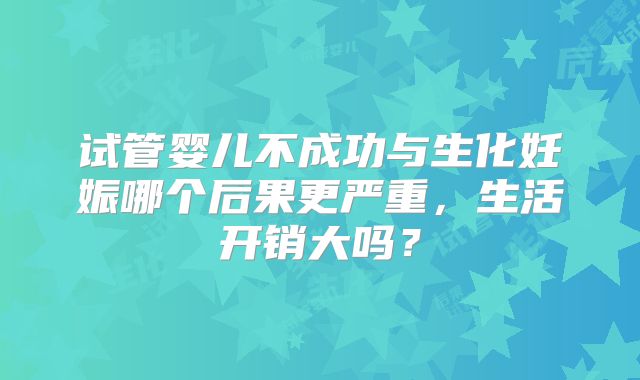试管婴儿不成功与生化妊娠哪个后果更严重，生活开销大吗？