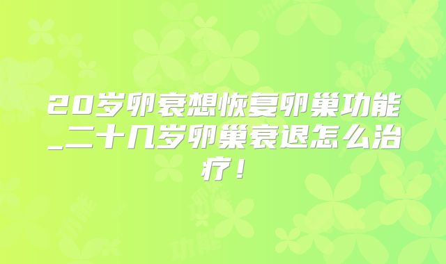 20岁卵衰想恢复卵巢功能_二十几岁卵巢衰退怎么治疗!