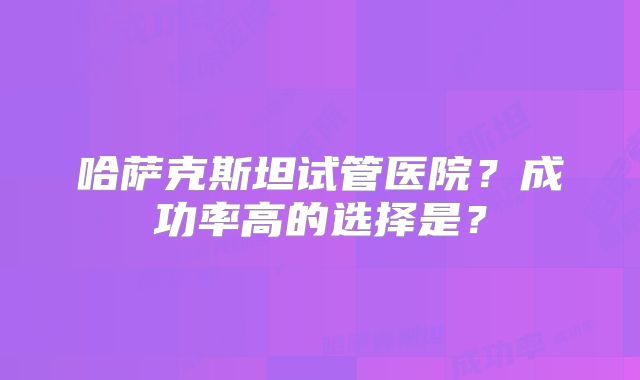 哈萨克斯坦试管医院？成功率高的选择是？